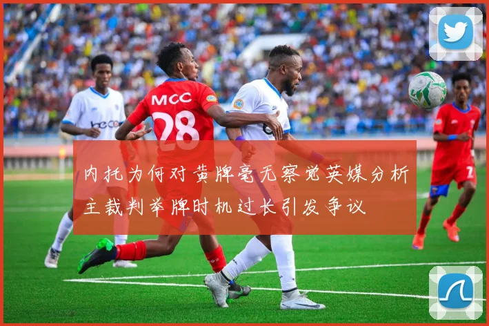 内托为何对黄牌毫无察觉英媒分析主裁判举牌时机过长引发争议