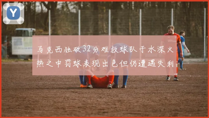 马克西独砍32分难救球队于水深火热之中罚球表现出色但仍遭遇失利