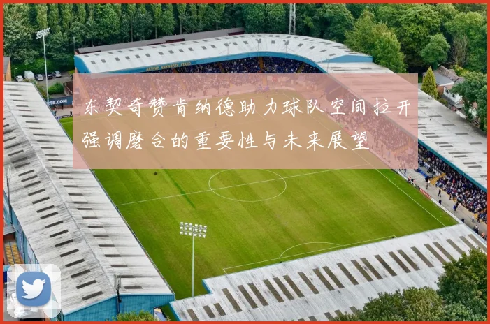 东契奇赞肯纳德助力球队空间拉开强调磨合的重要性与未来展望