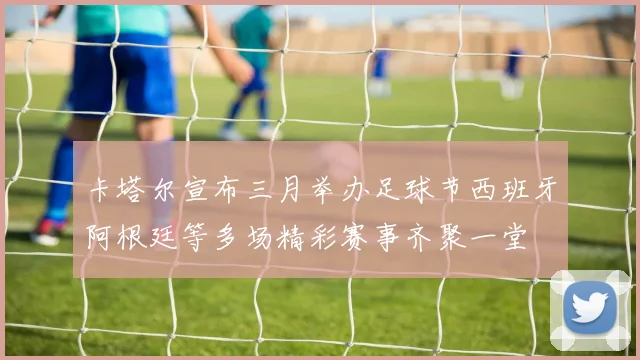 卡塔尔宣布三月举办足球节西班牙阿根廷等多场精彩赛事齐聚一堂