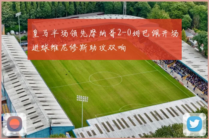 皇马半场领先摩纳哥2-0姆巴佩开场进球维尼修斯助攻双响