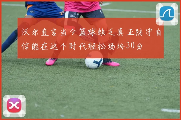 沃尔直言当今篮球缺乏真正防守自信能在这个时代轻松场均30分