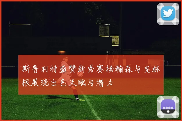 斯普利特盛赞新秀赛杨瀚森与克林根展现出色天赋与潜力