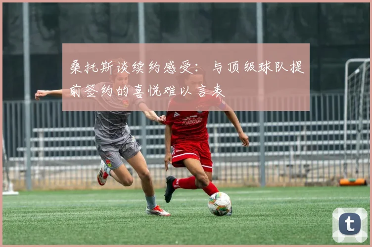 桑托斯谈续约感受：与顶级球队提前签约的喜悦难以言表