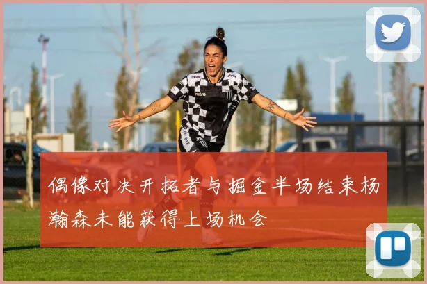 偶像对决开拓者与掘金半场结束杨瀚森未能获得上场机会