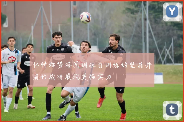 怀特称赞塔图姆独自训练的坚持并肩作战将展现更强实力