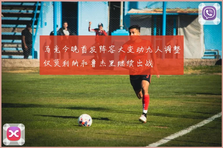 马竞今晚首发阵容大变动九人调整仅莫利纳和鲁杰里继续出战