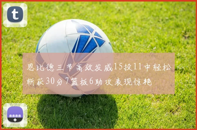恩比德三节高效发威15投11中轻松斩获30分7篮板6助攻表现惊艳