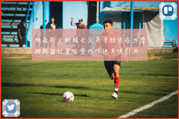 帕森斯分析骑士交易亨特意在为詹姆斯留位置哈登也对他具吸引力