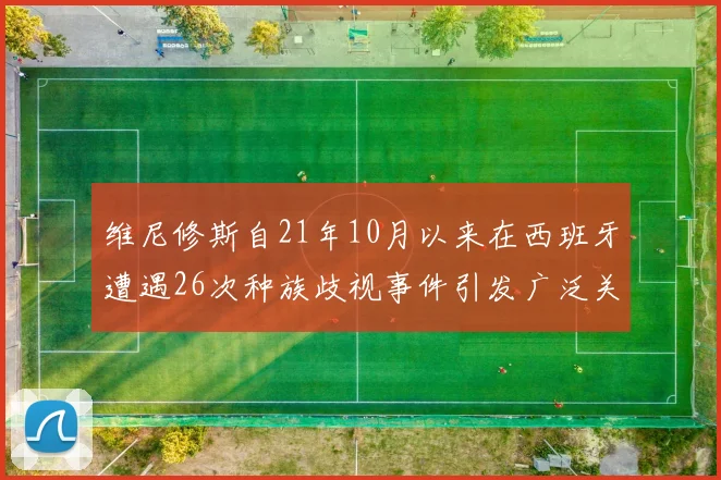 维尼修斯自21年10月以来在西班牙遭遇26次种族歧视事件引发广泛关注