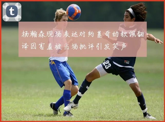 杨瀚森现场表达对约基奇的钦佩翻译因害羞被当场批评引发笑声
