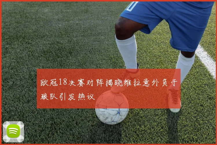 欧冠18决赛对阵揭晓维拉意外负于狼队引发热议
