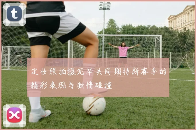 定妆照拍摄完毕共同期待新赛季的精彩表现与激情碰撞