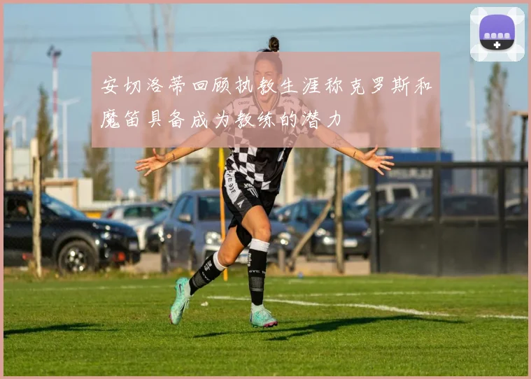 安切洛蒂回顾执教生涯称克罗斯和魔笛具备成为教练的潜力