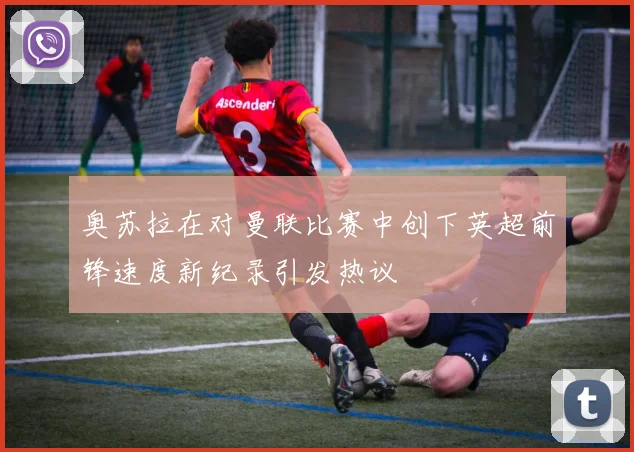 奥苏拉在对曼联比赛中创下英超前锋速度新纪录引发热议