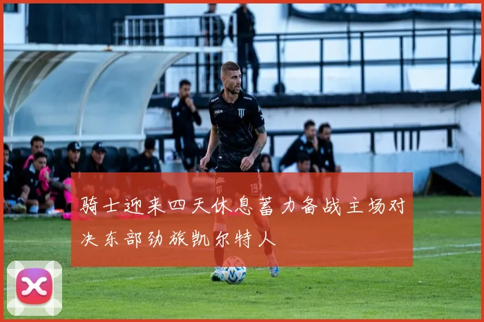 骑士迎来四天休息蓄力备战主场对决东部劲旅凯尔特人