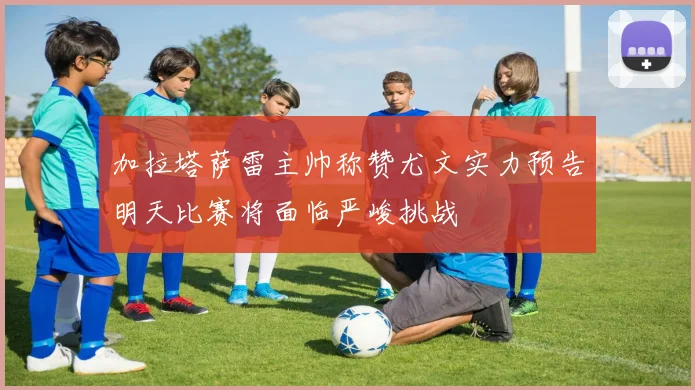 加拉塔萨雷主帅称赞尤文实力预告明天比赛将面临严峻挑战