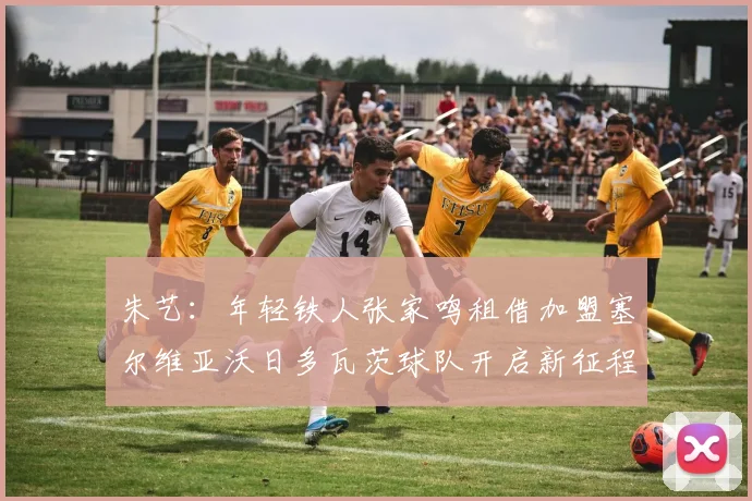 朱艺：年轻铁人张家鸣租借加盟塞尔维亚沃日多瓦茨球队开启新征程