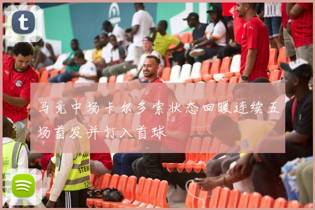 马竞中场卡尔多索状态回暖连续五场首发并打入首球