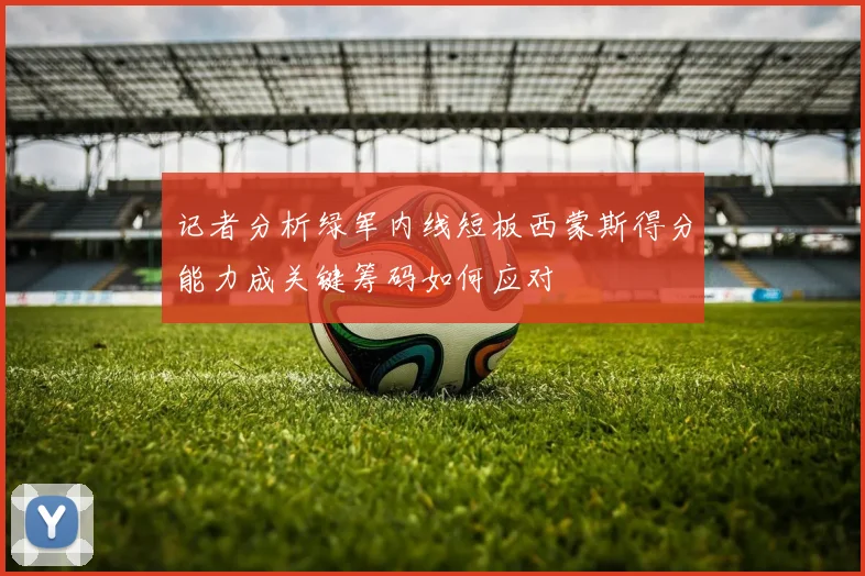 记者分析绿军内线短板西蒙斯得分能力成关键筹码如何应对