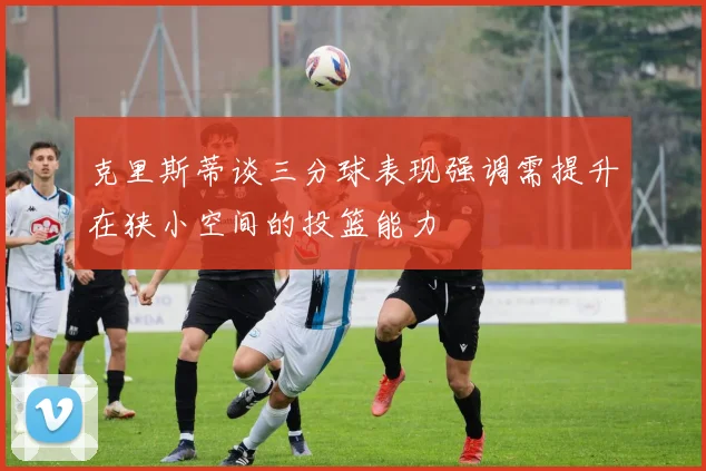 克里斯蒂谈三分球表现强调需提升在狭小空间的投篮能力