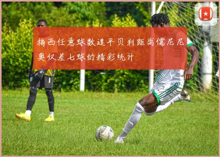 梅西任意球数追平贝利距离儒尼尼奥仅差七球的精彩统计