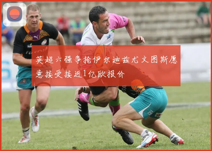 英超六强争抢伊尔迪兹尤文图斯愿意接受接近1亿欧报价