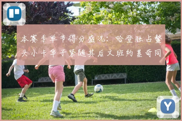 本赛季单节得分盛况：哈登独占鳌头小卡华子紧随其后文班约基奇同创佳绩