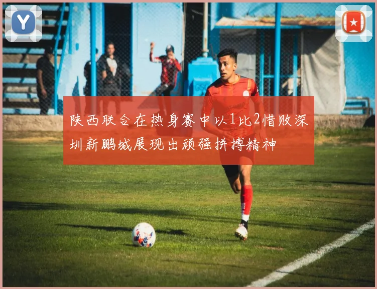 陕西联合在热身赛中以1比2惜败深圳新鹏城展现出顽强拼搏精神